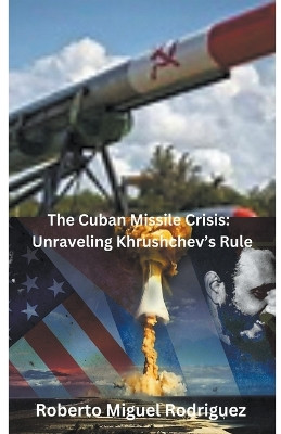 The Cuban Missile Crisis: Unraveling Khrushchev's Rule by Roberto Miguel Rodriguez 9798223302353