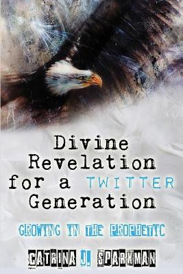 Divine Revelation for a Twitter Generation: Growing in the Prophetic by Catrina J Sparkman 9781949958102