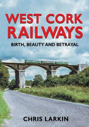 West Cork Railways: Birth, Beauty and Betrayal by Chris Larkin