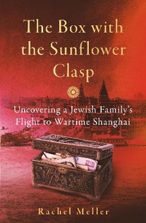 The Box with the Sunflower Clasp: Uncovering a Jewish Family's Flight to Wartime Shanghai by Rachel Meller