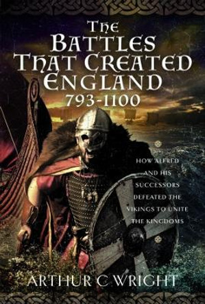 The Battles That Created England 793-1100: How Alfred and his Successors Defeated the Vikings to Unite the Kingdoms by Arthur C Wright