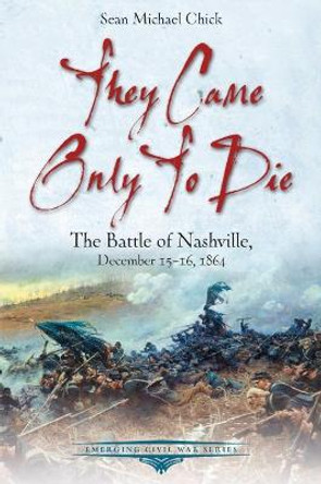 They Came Only to Die: The Battle of Nashville, December 15-16, 1864 by Sean Michael Chick