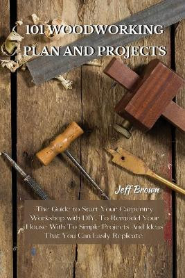 101 Woodworking Plan and Projects: The Guide to Start Your Carpentry Workshop with DIY, To Remodel Your House With To Simple Projects And Ideas That You Can Easily Replicate by Jeff Brown 9781802227475