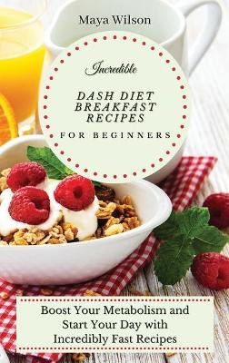 Incredible Dash Diet Breakfast Recipes for Beginners: Boost Your Metabolism and Start Your Day with Incredibly Fast Recipes by Maya Wilson 9781802690507