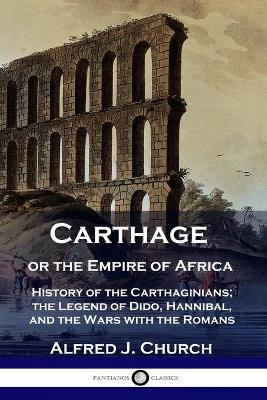 Carthage or the Empire of Africa: History of the Carthaginians; the Legend of Dido, Hannibal, and the Wars with the Romans by Alfred J Church 9781789871166