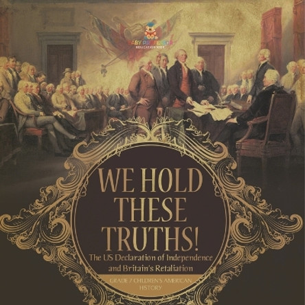 We Hold These Truths! The US Declaration of Independence and Britain's Retaliation Grade 7 Children's American History by Baby Professor 9781541955561