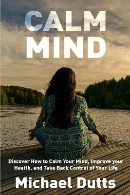 Calm Mind: Discover How to Calm Your Mind, Improve Your Health, and Take Back Control of Your Life by Michael Dutts 9781648300011