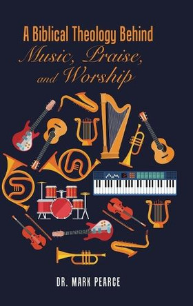 A Biblical Theology Behind Music, Praise, and Worship by Dr Mark Pearce 9781524677282