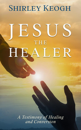 Jesus the Healer: A Testimony of Healing and Conversion by Shirley Keogh 9781912328659