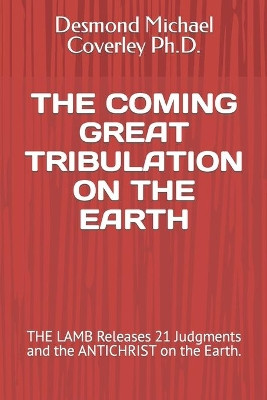 The Coming Great Tribulation on the Earth: THE LAMB Releases 21 Judgments and the ANTICHRIST on the Earth. by Desmond Michael Coverley Ph D 9781646069675
