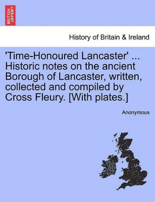 'Time-Honoured Lancaster' ... Historic Notes on the Ancient Borough of Lancaster, Written, Collected and Compiled by Cross Fleury. [With Plates.] by Anonymous 9781241319632
