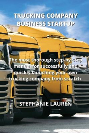 Trucking Company Business Startup: The most thorough step-by-step manual for successfully and quickly launching your own trucking company from scratch by Stephanie Lauren 9781801894043