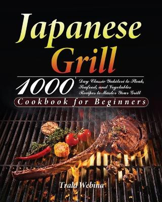 Japanese Grill Cookbook for Beginners: 1000-Day Classic Yakitori to Steak, Seafood, and Vegetables Recipes to Master Your Grill by Trald Webin 9781639351237