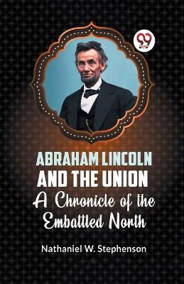 Abraham Lincoln and the Union A CHRONICLE OF THE EMBATTLED NORTH by Nathaniel W Stephenson 9789359320915