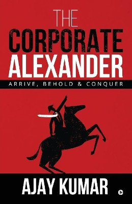 The Corporate Alexander: Arrive, Behold & Conquer by Ajay Kumar 9781684665877
