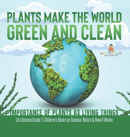 Plants Make the World Green and Clean Importance of Plants as Living Things Life Science Grade 1 Children's Books on Science, Nature & How It Works by Baby Professor 9781541989016