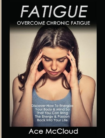 Fatigue: Overcome Chronic Fatigue: Discover How To Energize Your Body & Mind So That You Can Bring The Energy & Passion Back Into Your Life by Ace McCloud 9781640482753
