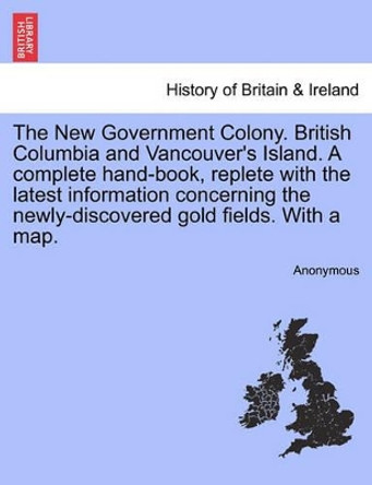 The New Government Colony. British Columbia and Vancouver's Island. a Complete Hand-Book, Replete with the Latest Information Concerning the Newly-Discovered Gold Fields. with a Map. by Anonymous 9781241547806
