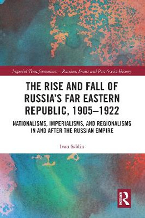 The Rise and Fall of Russia's Far Eastern Republic, 1905–1922: Nationalisms, Imperialisms, and Regionalisms in and after the Russian Empire by Ivan Sablin