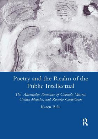 Poetry and the Realm of the Public Intellectual: The Alternative Destinies of Gabriela Mistral, Cecilia Meireles, and Rosario Castellanos by Karen Pena