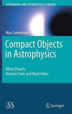 Compact Objects in Astrophysics: White Dwarfs, Neutron Stars and Black Holes by Max Camenzind 9783540257707