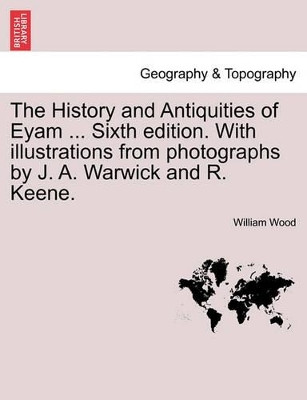 The History and Antiquities of Eyam ... Sixth Edition. with Illustrations from Photographs by J. A. Warwick and R. Keene. Sixth Edition by Fellow and Tutor in Theology William Wood 9781241310448