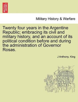 Twenty Four Years in the Argentine Republic; Embracing Its Civil and Military History, and an Account of Its Political Condition Before and During the Administration of Governor Rosas. by J Anthony King 9781241696757