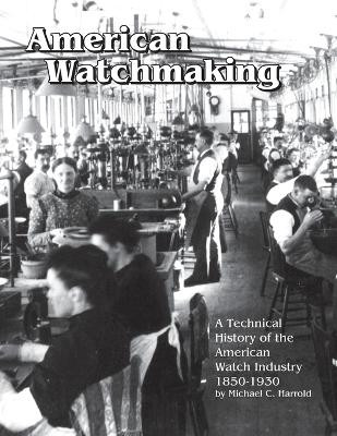 American Watchmaking: A Technical History of the American Watch Industry, 1850-1930 by Michael C Harrold 9781944018030