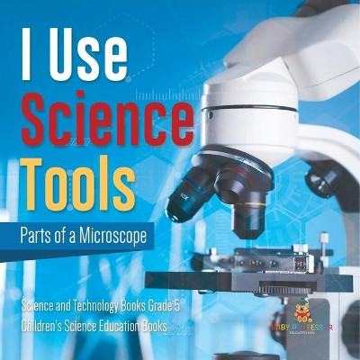I Use Science Tools: Parts of a Microscope Science and Technology Books Grade 5 Children's Science Education Books by Baby Professor 9781541960114