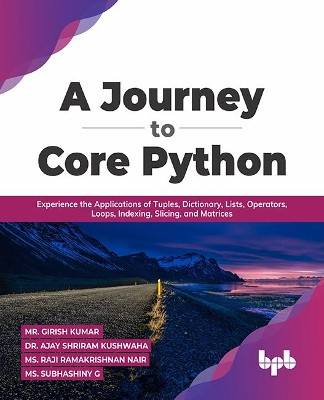 A Journey to Core Python: Experience the Applications of Tuples, Dictionary, Lists, Operators, Loops, Indexing, Slicing, and Matrices by Mr. Girish Kumar Dr. Ajay Shriram Kushwah 9789355511249