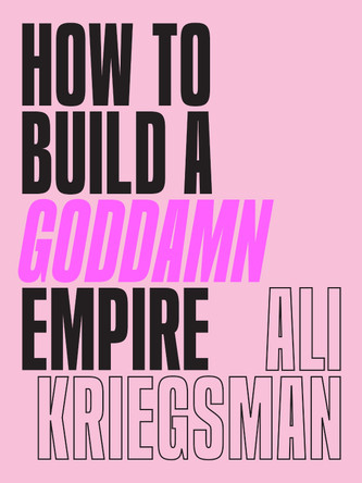 How to Build a Goddamn Empire: Advice on Creating Your Brand with High-Tech Smarts, Elbow Grease, Infinite Hustle, and a Whole Lotta Heart by Ali Kriegsman