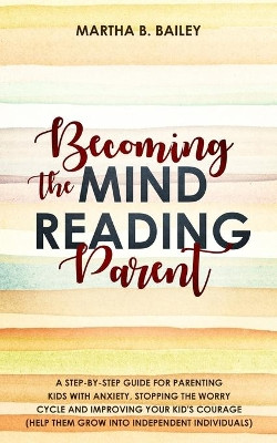 Becoming The Mind Reading Parent: A Step-By-Step Guide For Parenting Kids With Anxiety, Stopping The Worry Cycle And Improving Your Kid's Courage (Help Them Grow Into Independent Individuals) by Martha B Bailey 9781702999755