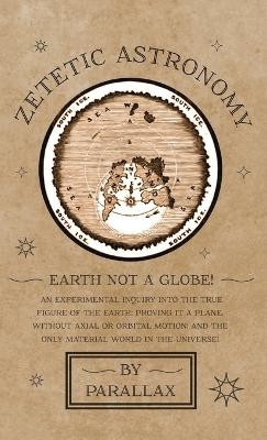 Zetetic Astronomy - Earth Not a Globe! An Experimental Inquiry into the True Figure of the Earth: Proving it a Plane, Without Axial or Orbital Motion; and the Only Material World in the Universe! by Parallax 9781528770156
