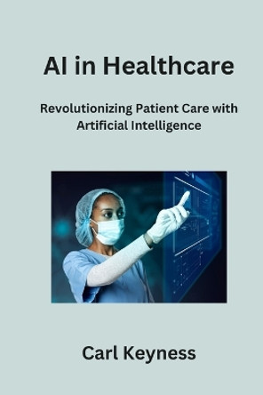AI in Healthcare: Revolutionizing Patient Care with Artificial Intelligence by Carl Keyness 9798868989216