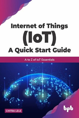 Internet of Things (IoT) A Quick Start Guide: A to Z of IoT Essentials by Chitra Lele 9789389845860