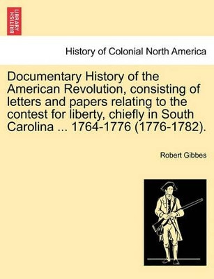 Documentary History of the American Revolution, Consisting of Letters and Papers Relating to the Contest for Liberty, Chiefly in South Carolina ... 1764-1776 (1776-1782). by Robert Wilson Gibbes 9781241557706