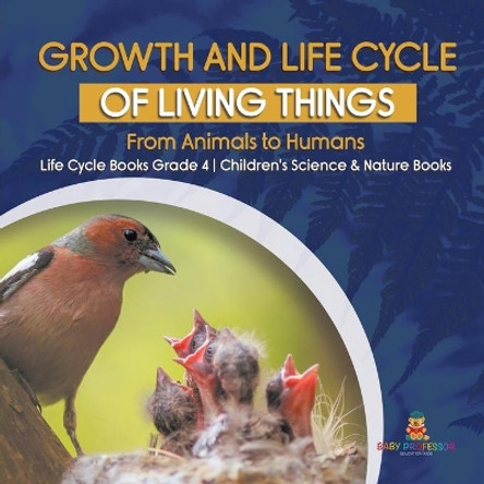 Growth and Life Cycle of Living Things: From Animals to Humans - Life Cycle Books Grade 4 - Children's Science & Nature Books by Baby Professor 9781541959613