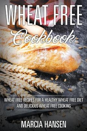 Wheat Free Cookbook: Wheat Free Recipes for a Healthy Wheat Free Diet and Delicious Wheat Free Cooking by Marcia Hansen 9781631876189