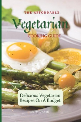 The Affordable Vegetarian Cooking Guide: Delicious Vegetarian Recipes On A Budget by Riley Bloom 9781802695533