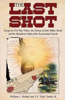 The Last Shot: Essays on Civil War Politics, the Demise of John Wilkes Booth, and the Republican Myth of the Assassinated Lincoln by William L Richter 9781627873550