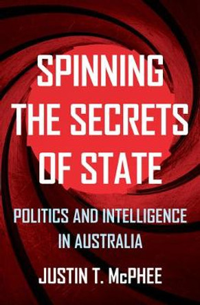 Spinning the Secrets of State: Politics and Intelligence in Australia by Justin T. McPhee