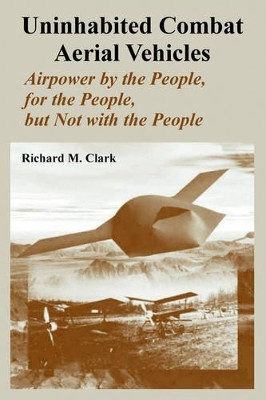 Uninhabited Combat Aerial Vehicles: Airpower by the People, for the People, but Not with the People by Richard M Clark 9781410218155