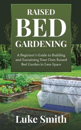 Raised Bed Gardening: A Beginner's Guide to Building and Sustaining Your Own Raised Bed Garden in Less Space by Luke Smith 9781951345310