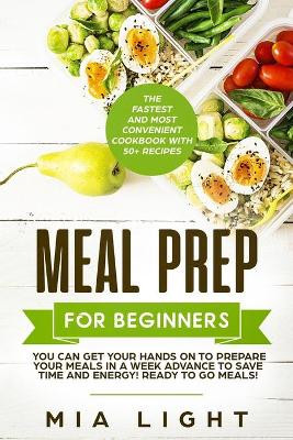 Meal Prep for Beginners: The Fastest and Most Convenient Cookbook with 50+ Recipes you can get Your Hands on to Prepare Your Meals in a Week Advance to Save Time and Energy! Ready to Go Meals! by Mia Light 9781922320148