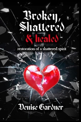 Broken, Shattered & Healed Restoration of a Shattered Spirit by Denise Gardner 9781954425163