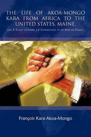 THE Life of Akoa-Mongo Kara from Africa to the United States, Maine,: and A Story Covering 14 Generations of an African Family by Francois Kara Akoa-Mongo 9781426947360