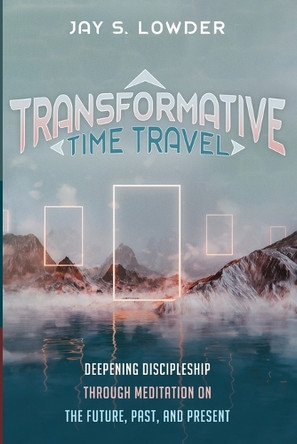 Transformative Time Travel: Deepening Discipleship Through Meditation on the Future, Past, and Present by Jay S Lowder 9798385227747
