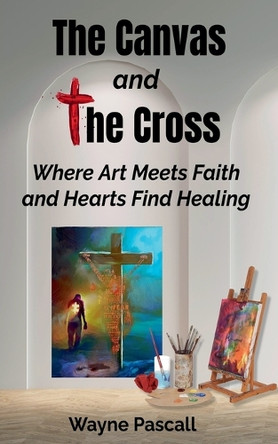The Canvas and the Cross: Where Art Meets Faith and Hearts Find Healing by Wayne Pascall 9798230939009
