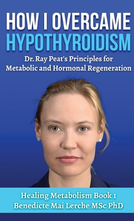 How I Overcame Hypothyroidism: Dr. Ray Peat's Principles for Metabolic and Hormonal Regeneration by Benedicte Mai Lerche Msc 9788797536179