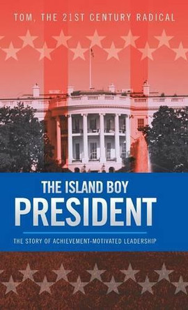The Island Boy President: The Story of Achievement-Motivated Leadership by the 21st Century Radical Tom 9781490718880